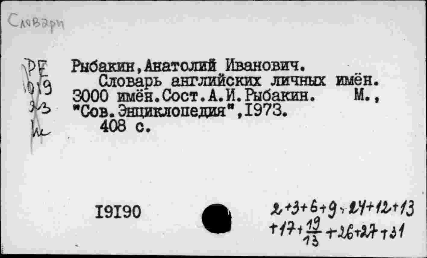 ﻿
I
'/л-
Рыбакин,Анатолий Иванович.
Словарь английских личных имён. 3000 имён.Сост.А.И.Рыбакин.	М.,
"Сов.Энциклопедия",1973.
408 с.
19190
